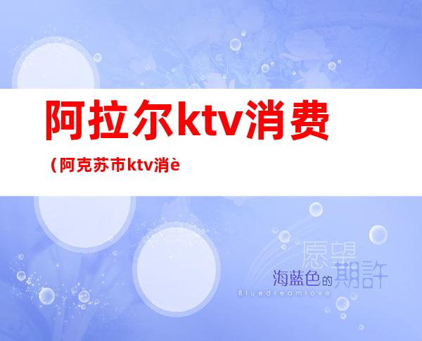 阿拉尔ktv消费(阿克苏市ktv消费)