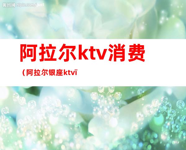 阿拉尔ktv消费(阿拉尔银座ktv)