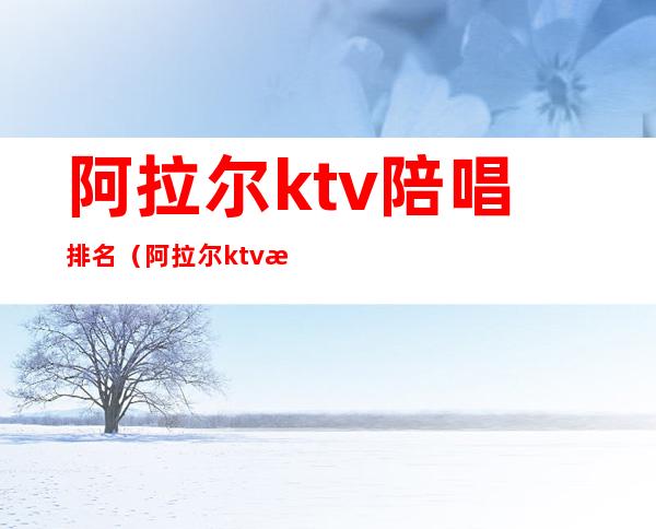 阿拉尔ktv陪唱排名(阿拉尔ktv消费)