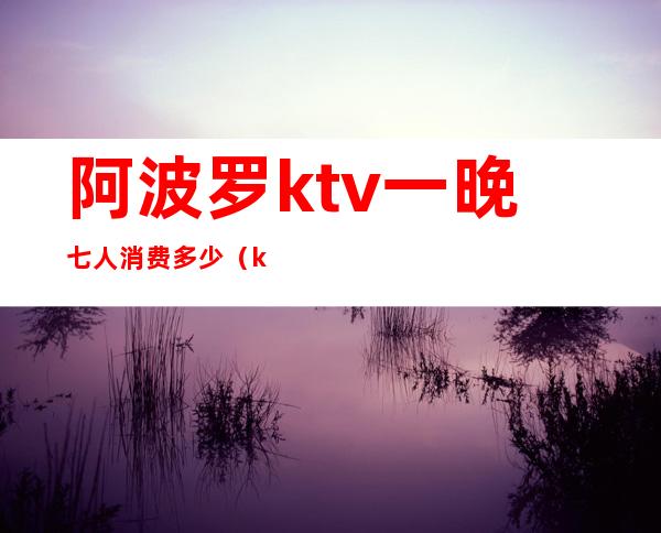阿波罗ktv一晚七人消费多少(ktv六个小时多少钱)