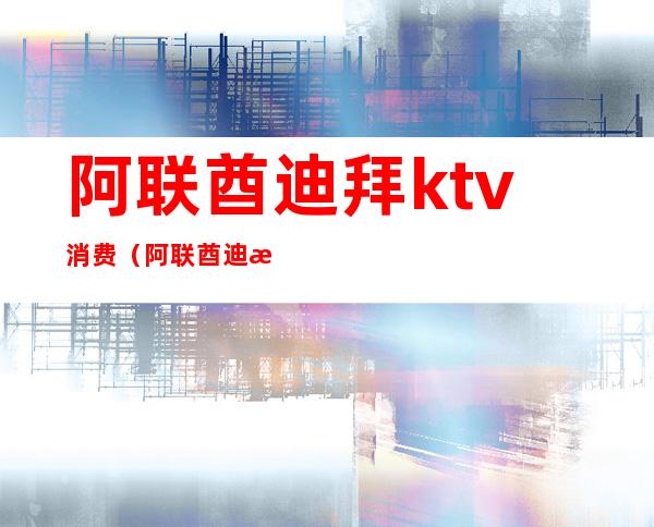 阿联酋迪拜ktv消费(阿联酋迪拜KTV)