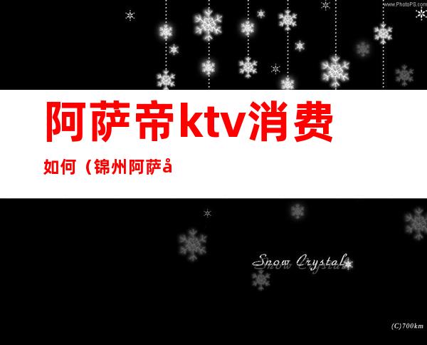 阿萨帝ktv消费如何(锦州阿萨帝ktv消费)