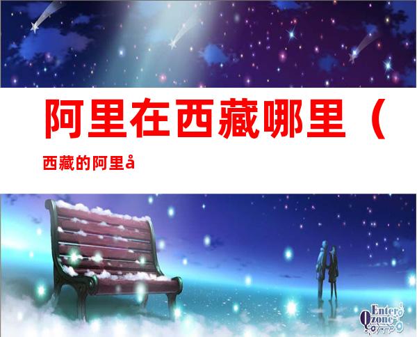 阿里在西藏哪里(西藏的阿里在什么地方)