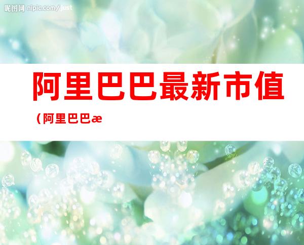 阿里巴巴最新市值（阿里巴巴最新市值多少美元）