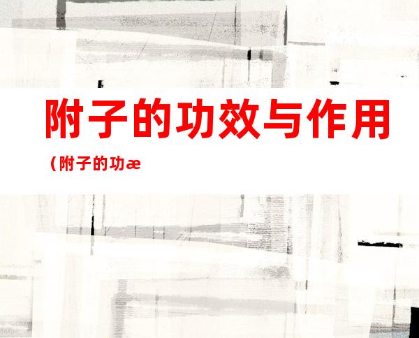 附子的功效与作用(附子的功效与作用吃法)