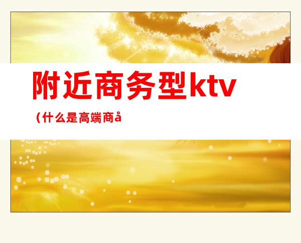 附近商务型ktv（什么是高端商务区）