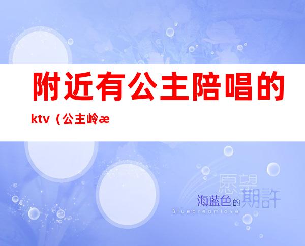 附近有公主陪唱的ktv(公主岭歌厅带陪唱)