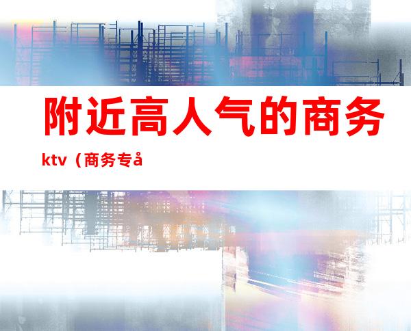 附近高人气的商务ktv(商务专员吸引人的地方)