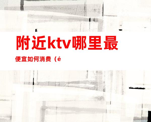 附近ktv哪里最便宜如何消费(附近最便宜的ktv)