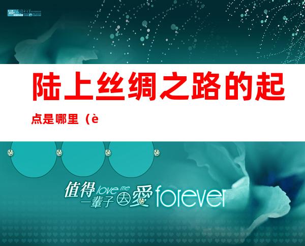陆上丝绸之路的起点是哪里(西汉陆上丝绸之路的起点是哪里)
