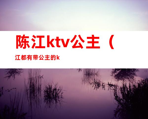 陈江ktv公主（江都有带公主的ktv吗）