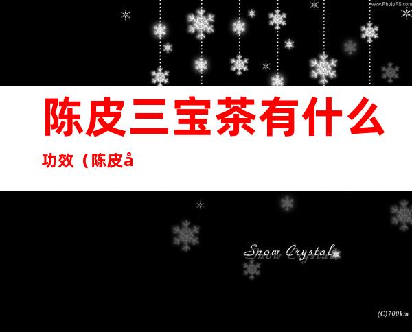 陈皮三宝茶有什么功效(陈皮和白茶组成的是三宝茶效果如何)