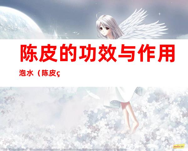 陈皮的功效与作用泡水(陈皮的功效与作用泡水子宫肌瘤能吃鱿鱼吗)
