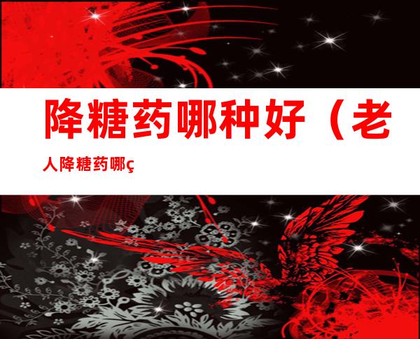 降糖药哪种好(老人降糖药哪种好)