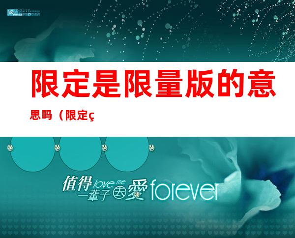 限定是限量版的意思吗(限定版的发售是限量的吗)