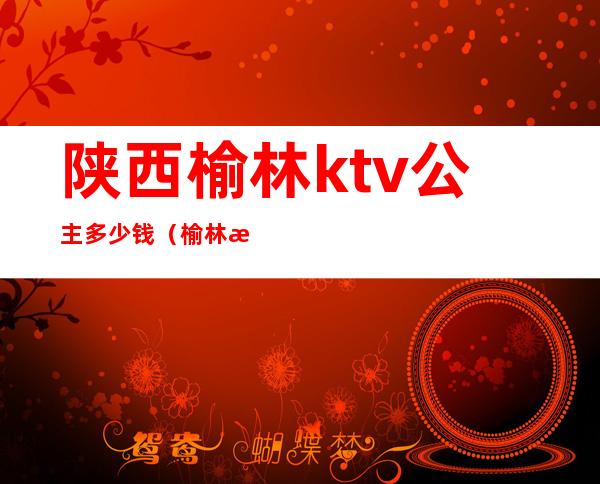 陕西榆林ktv公主多少钱(榆林滚石ktv有公主吗)