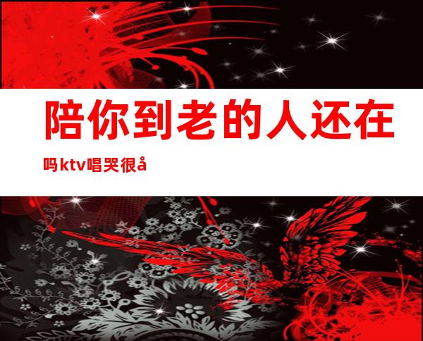 陪你到老的人还在吗ktv唱哭很多的人(那些陪你到老的人现在还好吗是什么歌)