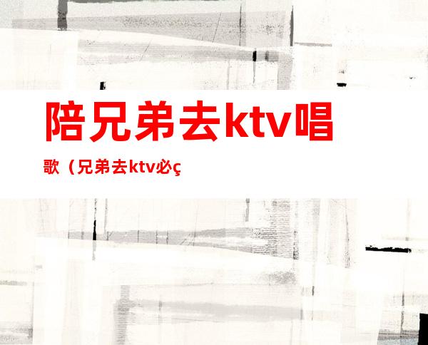 陪兄弟去ktv唱歌(兄弟去ktv必点歌曲)