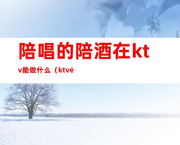 陪唱的陪酒在ktv能做什么(ktv陪酒能干什么)