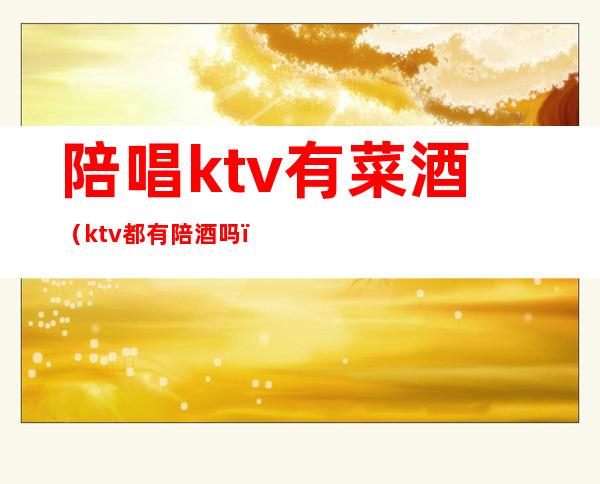 陪唱ktv有菜酒(ktv都有陪酒吗)