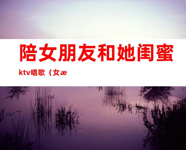陪女朋友和她闺蜜ktv唱歌(女朋友陪闺蜜去相亲去ktv)
