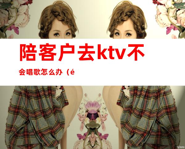 陪客户去ktv不会唱歌怎么办(陪客户去ktv注意什么)
