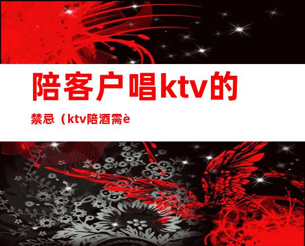 陪客户唱ktv的禁忌(ktv陪酒需要注意什么)