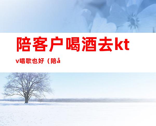 陪客户喝酒去ktv唱歌也好(陪客户去ktv注意什么)