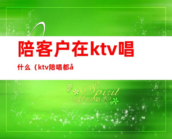 陪客户在ktv唱什么(ktv陪唱都做什么服务)