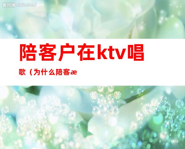 陪客户在ktv唱歌(为什么陪客户一定要去KTV)