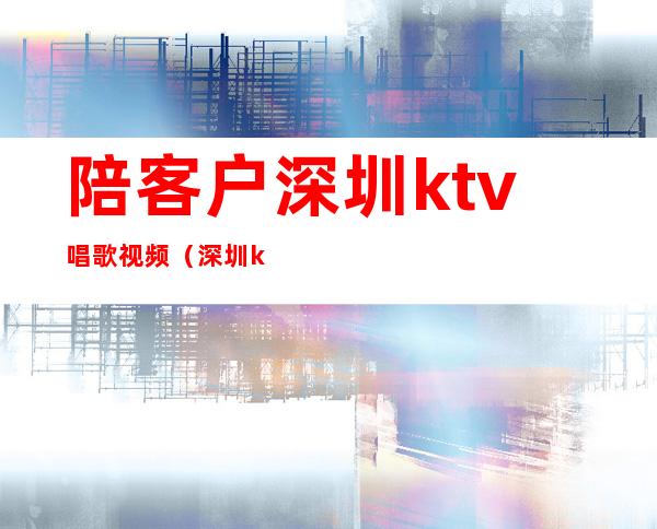 陪客户深圳ktv唱歌视频(深圳ktv服务员)