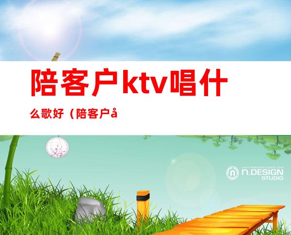 陪客户ktv唱什么歌好(陪客户唱歌有什么歌推荐)