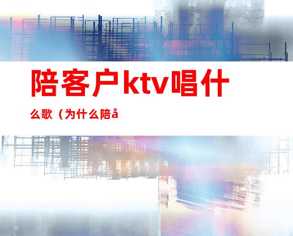 陪客户ktv唱什么歌(为什么陪客户一定要去KTV)