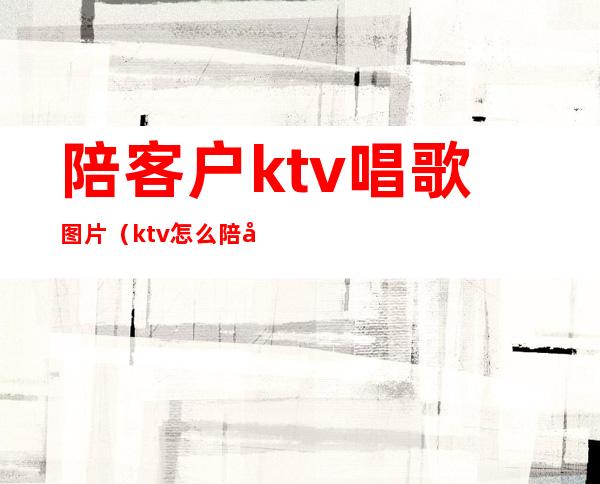陪客户ktv唱歌图片(ktv怎么陪好客人)