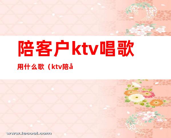 陪客户ktv唱歌用什么歌(ktv陪客人该聊些什么呀)