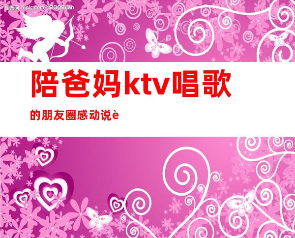 陪爸妈ktv唱歌的朋友圈感动说说(陪爸妈ktv唱歌的朋友圈感动说说简短)