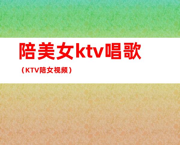 陪美女ktv唱歌(KTV陪女视频)