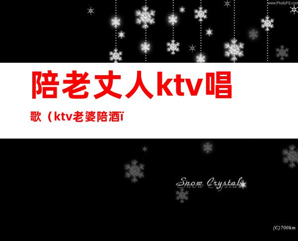 陪老丈人ktv唱歌(ktv老婆陪酒)