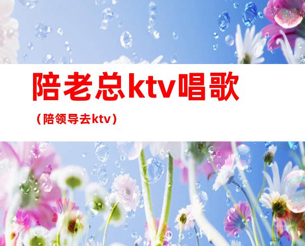 陪老总ktv唱歌(陪领导去ktv)