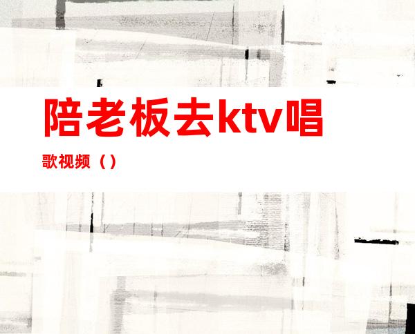 陪老板去ktv唱歌视频()