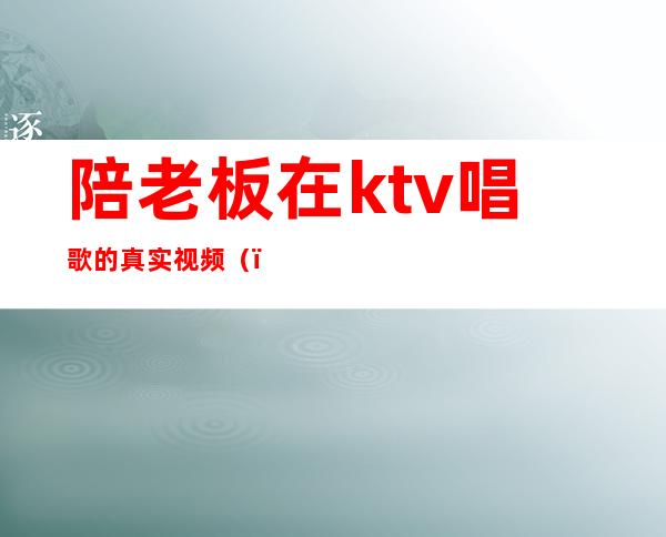 陪老板在ktv唱歌的真实视频()