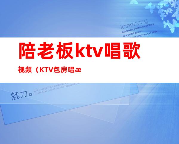 陪老板ktv唱歌视频(KTV包房唱歌视频)
