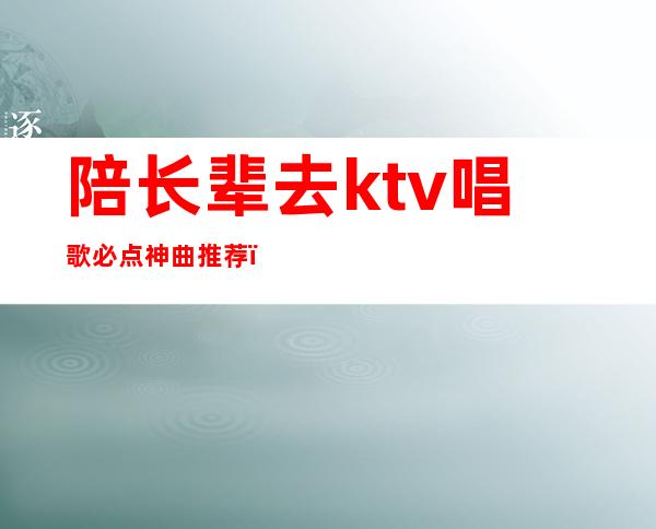 陪长辈去ktv唱歌必点神曲推荐（父辈ktv喜欢唱的歌）