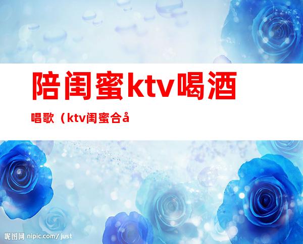 陪闺蜜ktv喝酒唱歌(ktv闺蜜合唱歌曲)
