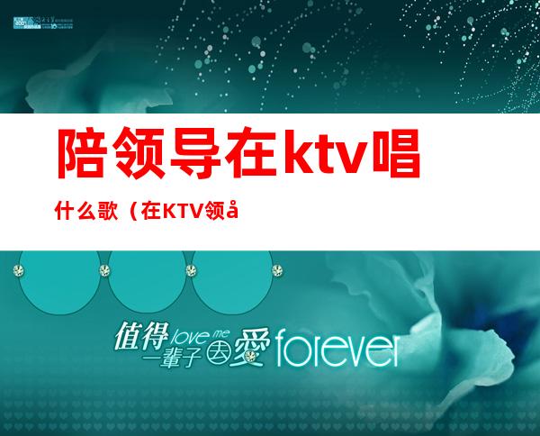陪领导在ktv唱什么歌(在KTV领导让我唱歌)