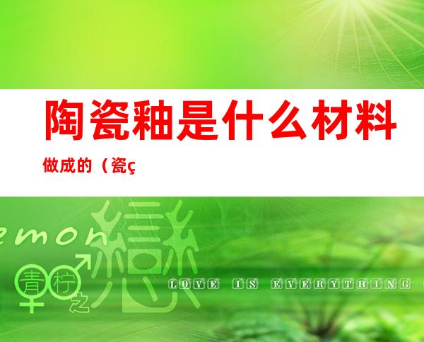 陶瓷釉是什么材料做成的(瓷砖釉是什么材料)