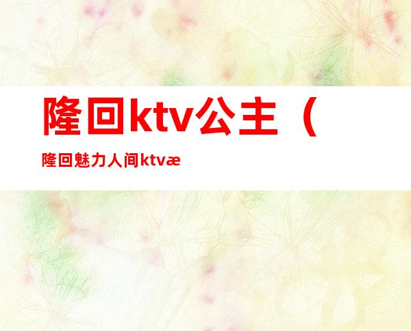 隆回ktv公主(隆回魅力人间ktv有公主吗)