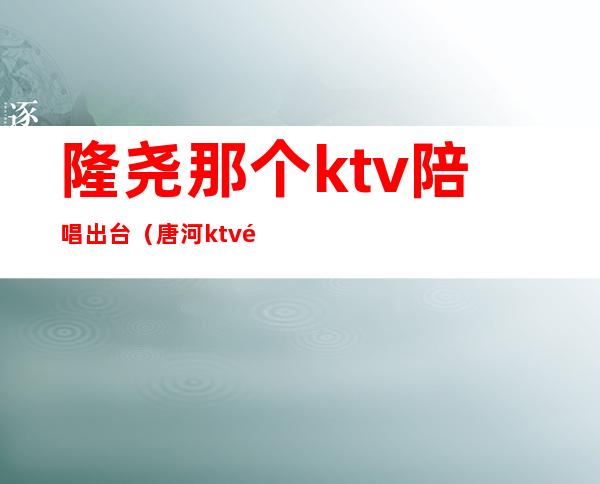 隆尧那个ktv陪唱出台(唐河ktv陪唱)