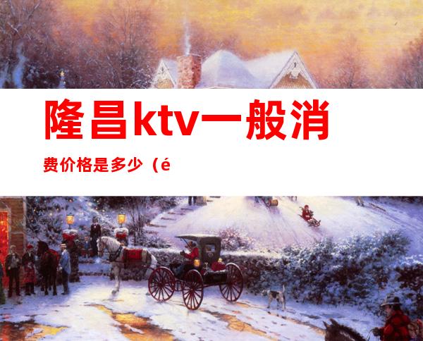 隆昌ktv一般消费价格是多少(隆昌ktv商务会所)