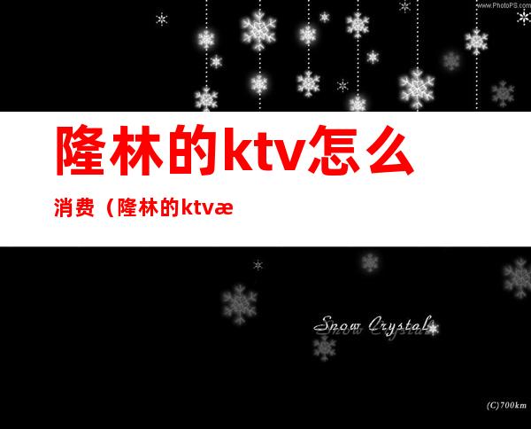 隆林的ktv怎么消费（隆林的ktv怎么消费划算）